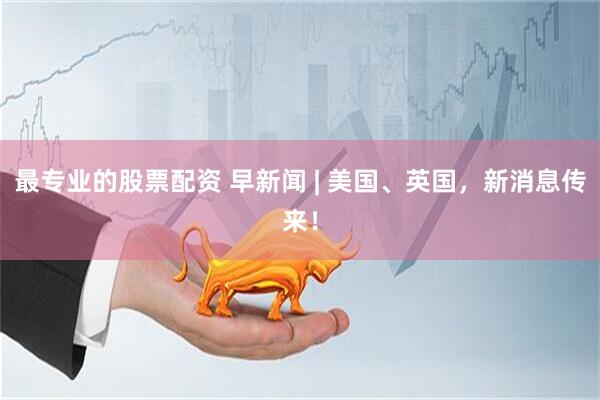 最专业的股票配资 早新闻 | 美国、英国，新消息传来！