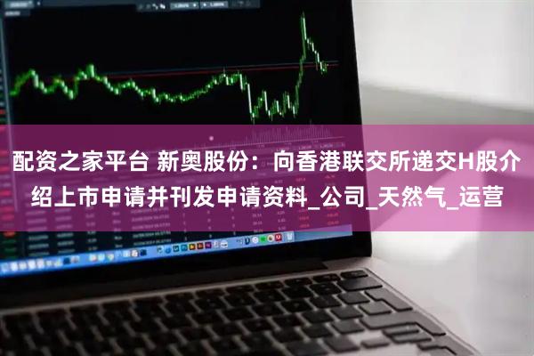 配资之家平台 新奥股份：向香港联交所递交H股介绍上市申请并刊发申请资料_公司_天然气_运营