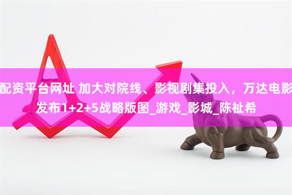 配资平台网址 加大对院线、影视剧集投入，万达电影发布1+2+5战略版图_游戏_影城_陈祉希