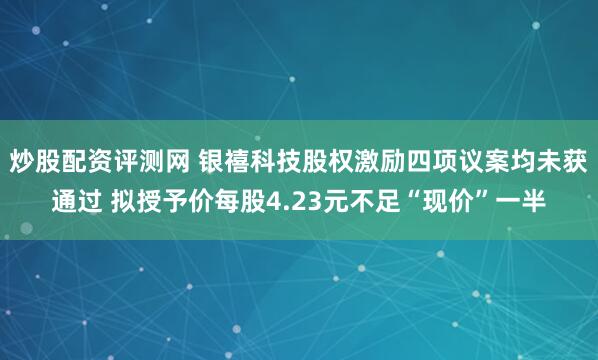 炒股配资评测网 银禧科技股权激励四项议案均未获通过 拟授予价每股4.23元不足“现价”一半