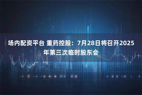 场内配资平台 重药控股：7月28日将召开2025年第三次临时股东会