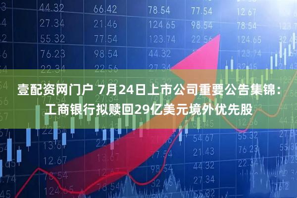 壹配资网门户 7月24日上市公司重要公告集锦：工商银行拟赎回29亿美元境外优先股
