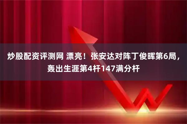 炒股配资评测网 漂亮！张安达对阵丁俊晖第6局，轰出生涯第4杆147满分杆