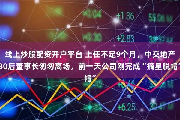 线上炒股配资开户平台 上任不足9个月，中交地产80后董事长匆匆离场，前一天公司刚完成“摘星脱帽”