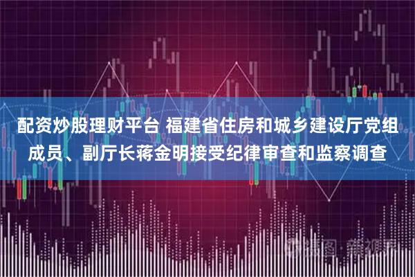 配资炒股理财平台 福建省住房和城乡建设厅党组成员、副厅长蒋金明接受纪律审查和监察调查